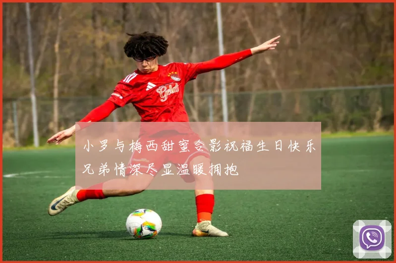 小罗与梅西甜蜜合影祝福生日快乐兄弟情深尽显温暖拥抱